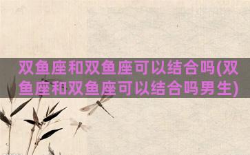 双鱼座和双鱼座可以结合吗(双鱼座和双鱼座可以结合吗男生)