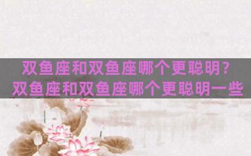 双鱼座和双鱼座哪个更聪明？双鱼座和双鱼座哪个更聪明一些