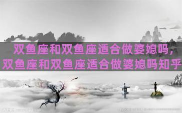 双鱼座和双鱼座适合做婆媳吗,双鱼座和双鱼座适合做婆媳吗知乎