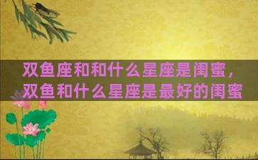 双鱼座和和什么星座是闺蜜，双鱼和什么星座是最好的闺蜜