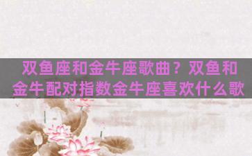 双鱼座和金牛座歌曲？双鱼和金牛配对指数金牛座喜欢什么歌