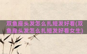 双鱼座头发怎么扎短发好看(双鱼座头发怎么扎短发好看女生)