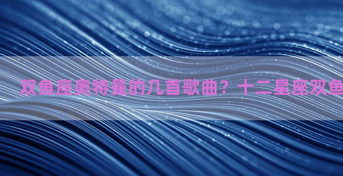 双鱼座奥特曼的几首歌曲？十二星座双鱼座的奥特曼