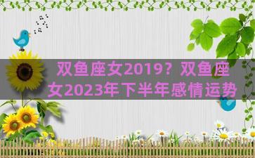 双鱼座女2019？双鱼座女2023年下半年感情运势