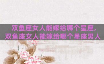 双鱼座女人能嫁给哪个星座,双鱼座女人能嫁给哪个星座男人