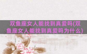 双鱼座女人能找到真爱吗(双鱼座女人能找到真爱吗为什么)