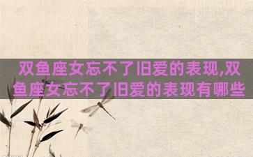 双鱼座女忘不了旧爱的表现,双鱼座女忘不了旧爱的表现有哪些
