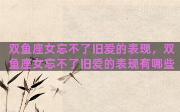 双鱼座女忘不了旧爱的表现，双鱼座女忘不了旧爱的表现有哪些