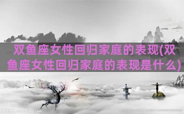 双鱼座女性回归家庭的表现(双鱼座女性回归家庭的表现是什么)