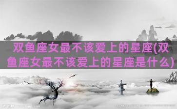 双鱼座女最不该爱上的星座(双鱼座女最不该爱上的星座是什么)