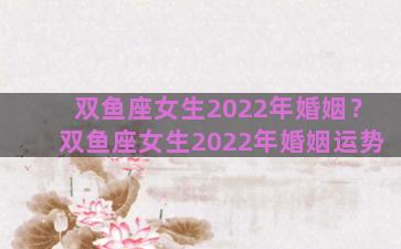 双鱼座女生2022年婚姻？双鱼座女生2022年婚姻运势