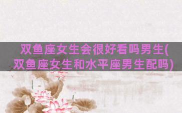 双鱼座女生会很好看吗男生(双鱼座女生和水平座男生配吗)