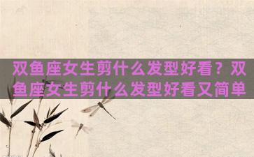 双鱼座女生剪什么发型好看？双鱼座女生剪什么发型好看又简单