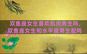 双鱼座女生喜欢肌肉男生吗,双鱼座女生和水平座男生配吗