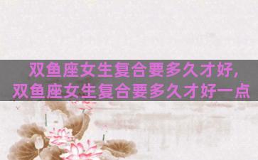 双鱼座女生复合要多久才好,双鱼座女生复合要多久才好一点