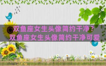 双鱼座女生头像简约干净？双鱼座女生头像简约干净可爱