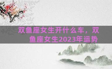 双鱼座女生开什么车，双鱼座女生2023年运势