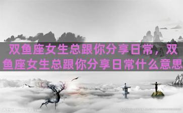 双鱼座女生总跟你分享日常，双鱼座女生总跟你分享日常什么意思