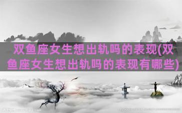 双鱼座女生想出轨吗的表现(双鱼座女生想出轨吗的表现有哪些)