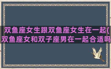 双鱼座女生跟双鱼座女生在一起(双鱼座女和双子座男在一起合适吗)