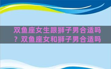 双鱼座女生跟狮子男合适吗？双鱼座女和狮子男合适吗