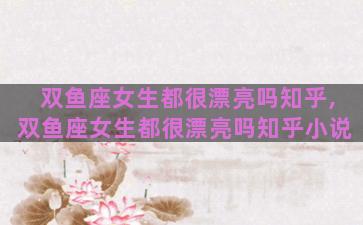 双鱼座女生都很漂亮吗知乎,双鱼座女生都很漂亮吗知乎小说