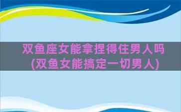 双鱼座女能拿捏得住男人吗(双鱼女能搞定一切男人)