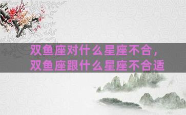 双鱼座对什么星座不合，双鱼座跟什么星座不合适