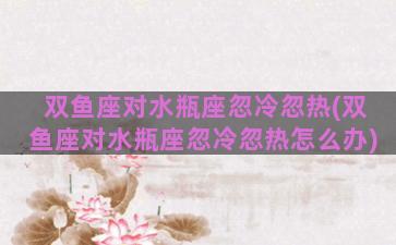 双鱼座对水瓶座忽冷忽热(双鱼座对水瓶座忽冷忽热怎么办)