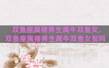 双鱼座属猪男生属牛双鱼女,双鱼座属猪男生属牛双鱼女配吗