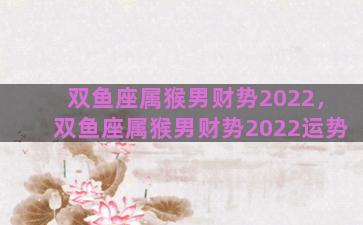双鱼座属猴男财势2022，双鱼座属猴男财势2022运势
