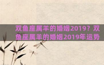 双鱼座属羊的婚姻2019？双鱼座属羊的婚姻2019年运势