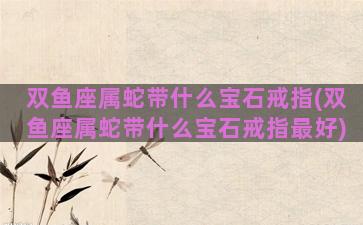 双鱼座属蛇带什么宝石戒指(双鱼座属蛇带什么宝石戒指最好)