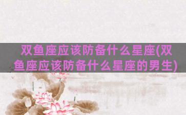 双鱼座应该防备什么星座(双鱼座应该防备什么星座的男生)