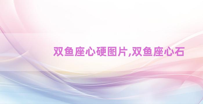 双鱼座心硬图片,双鱼座心石