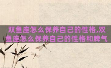 双鱼座怎么保养自己的性格,双鱼座怎么保养自己的性格和脾气