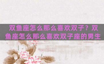 双鱼座怎么那么喜欢双子？双鱼座怎么那么喜欢双子座的男生