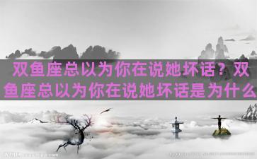双鱼座总以为你在说她坏话？双鱼座总以为你在说她坏话是为什么