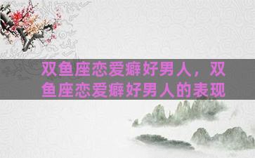 双鱼座恋爱癖好男人，双鱼座恋爱癖好男人的表现