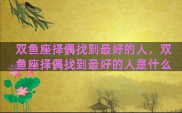 双鱼座择偶找到最好的人，双鱼座择偶找到最好的人是什么