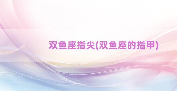 双鱼座指尖(双鱼座的指甲)