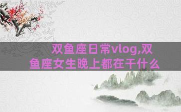 双鱼座日常vlog,双鱼座女生晚上都在干什么