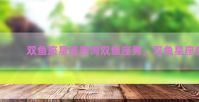 双鱼座星座查询双鱼座男，双鱼星座查询表