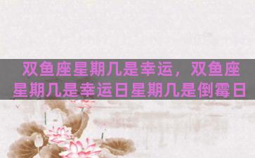 双鱼座星期几是幸运，双鱼座星期几是幸运日星期几是倒霉日
