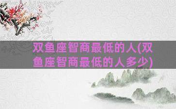 双鱼座智商最低的人(双鱼座智商最低的人多少)