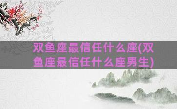 双鱼座最信任什么座(双鱼座最信任什么座男生)