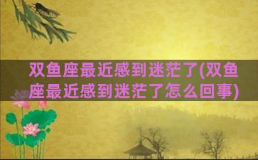 双鱼座最近感到迷茫了(双鱼座最近感到迷茫了怎么回事)