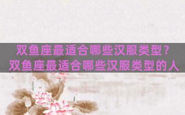 双鱼座最适合哪些汉服类型？双鱼座最适合哪些汉服类型的人