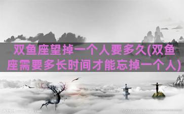 双鱼座望掉一个人要多久(双鱼座需要多长时间才能忘掉一个人)