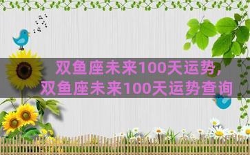 双鱼座未来100天运势,双鱼座未来100天运势查询